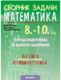 Сборник задачи математика 8.-10. клас. Текуща подготовка за външно оценявне АЛГЕБРА КОМБИНАТОРИКА Сборник задачи математика 8.-10. клас. Текуща подготовка за външно оценявне АЛГЕБРА КОМБИНАТОРИКА